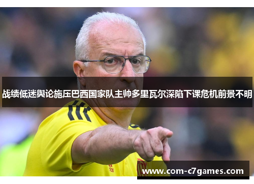 战绩低迷舆论施压巴西国家队主帅多里瓦尔深陷下课危机前景不明